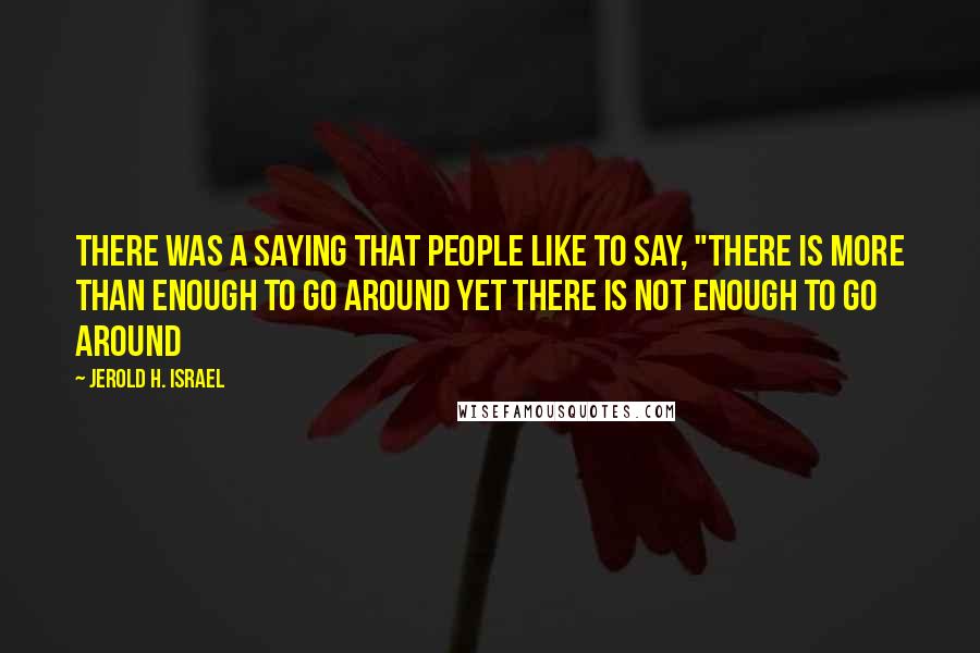 Jerold H. Israel Quotes: There was a saying that people like to say, "there is more than enough to go around yet there is not enough to go around