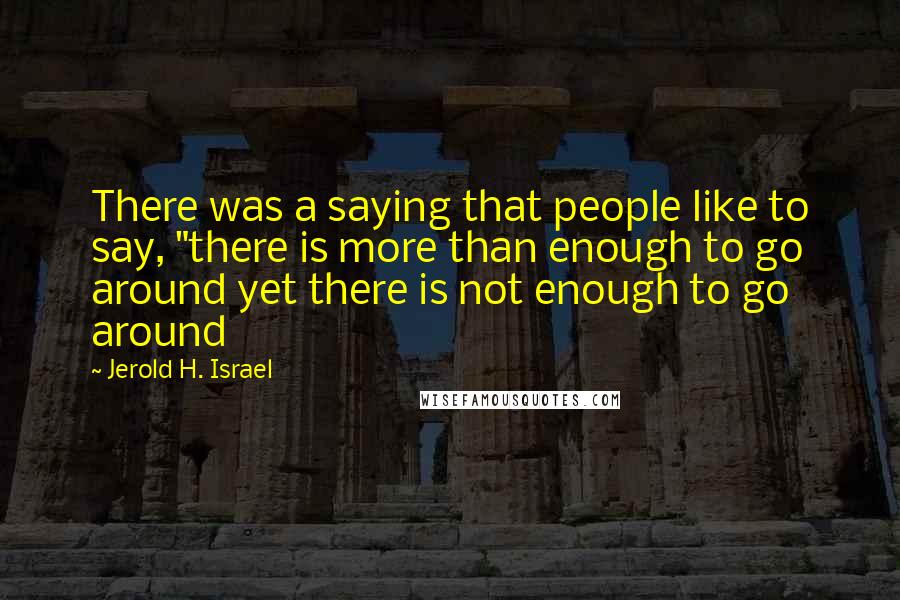 Jerold H. Israel Quotes: There was a saying that people like to say, "there is more than enough to go around yet there is not enough to go around