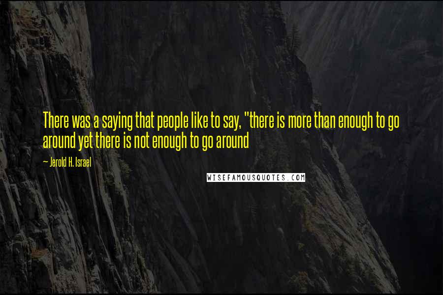 Jerold H. Israel Quotes: There was a saying that people like to say, "there is more than enough to go around yet there is not enough to go around