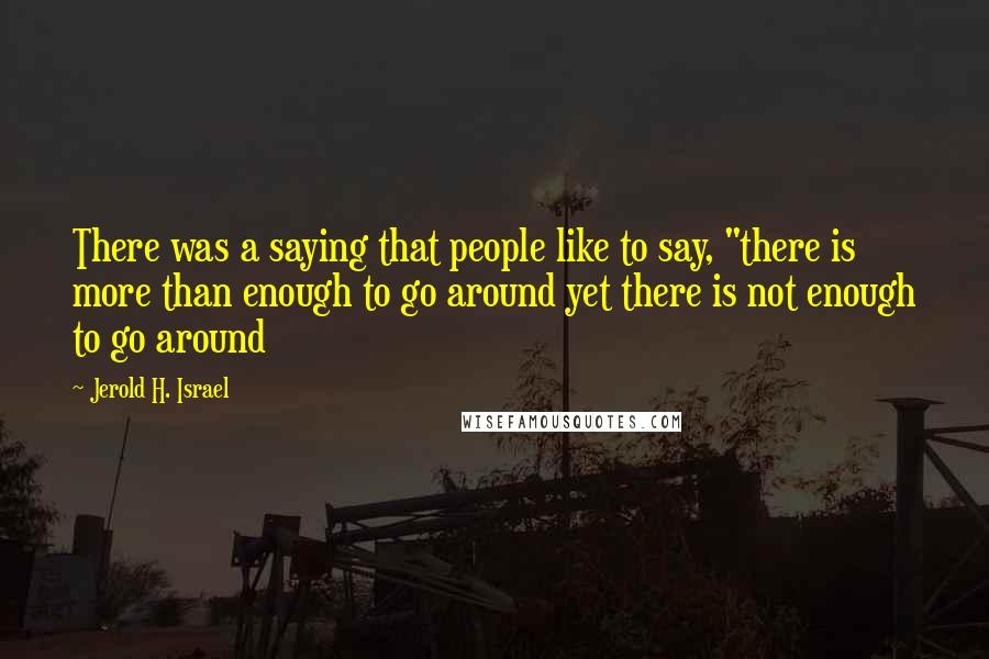 Jerold H. Israel Quotes: There was a saying that people like to say, "there is more than enough to go around yet there is not enough to go around