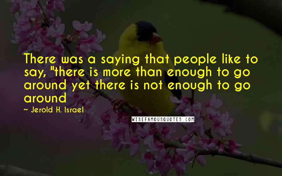 Jerold H. Israel Quotes: There was a saying that people like to say, "there is more than enough to go around yet there is not enough to go around