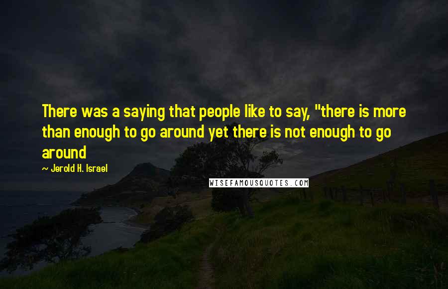 Jerold H. Israel Quotes: There was a saying that people like to say, "there is more than enough to go around yet there is not enough to go around