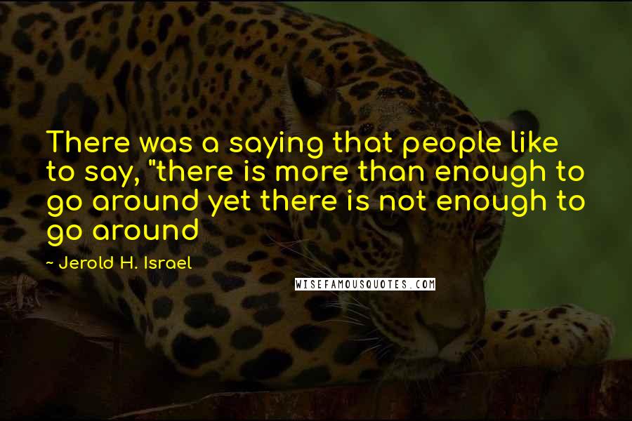 Jerold H. Israel Quotes: There was a saying that people like to say, "there is more than enough to go around yet there is not enough to go around