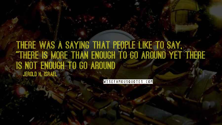 Jerold H. Israel Quotes: There was a saying that people like to say, "there is more than enough to go around yet there is not enough to go around