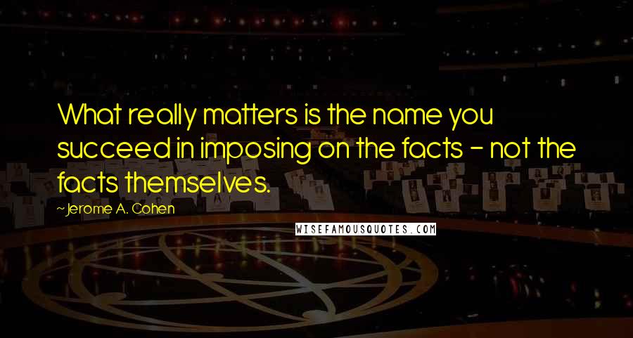 Jerome A. Cohen Quotes: What really matters is the name you succeed in imposing on the facts - not the facts themselves.