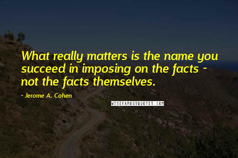 Jerome A. Cohen Quotes: What really matters is the name you succeed in imposing on the facts - not the facts themselves.