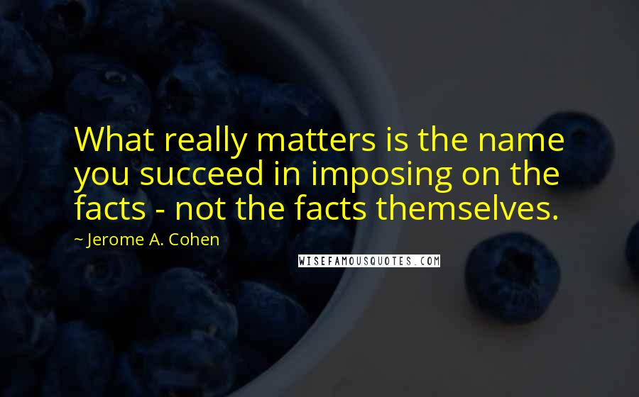 Jerome A. Cohen Quotes: What really matters is the name you succeed in imposing on the facts - not the facts themselves.