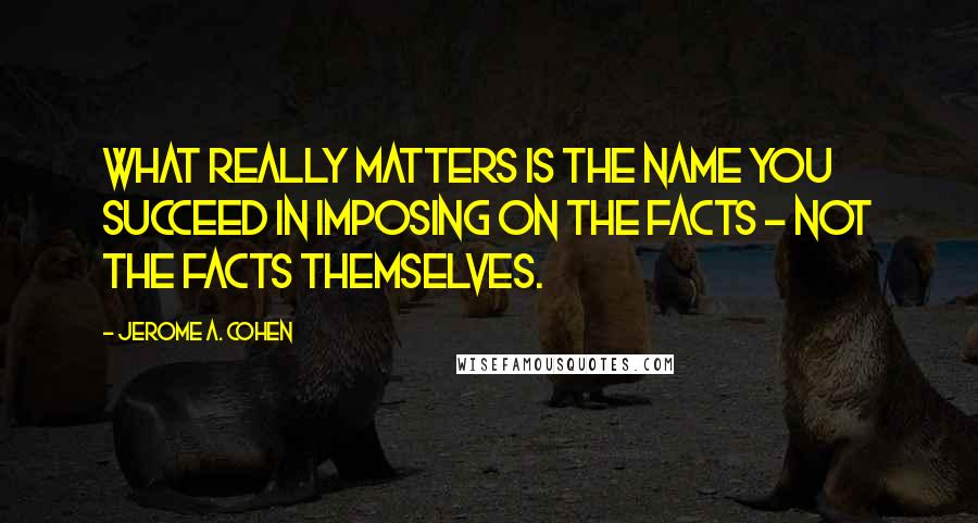 Jerome A. Cohen Quotes: What really matters is the name you succeed in imposing on the facts - not the facts themselves.