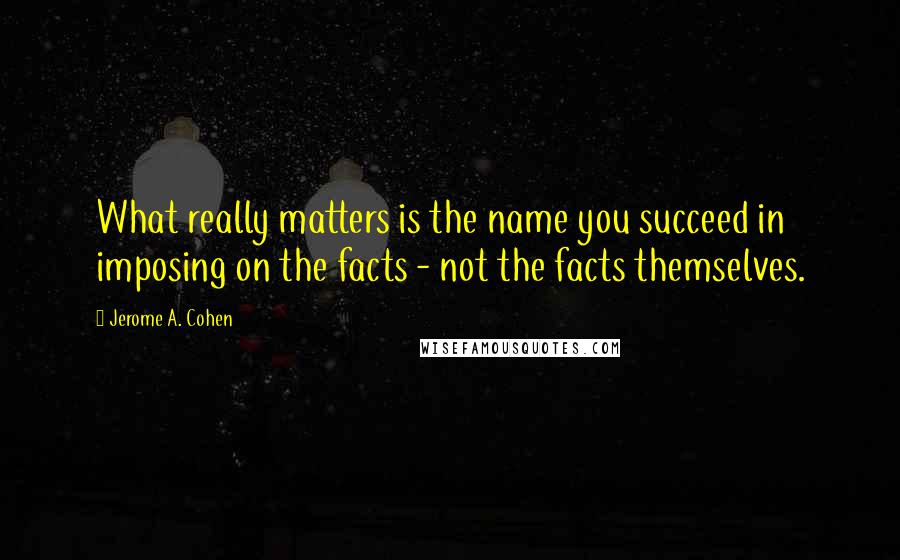 Jerome A. Cohen Quotes: What really matters is the name you succeed in imposing on the facts - not the facts themselves.