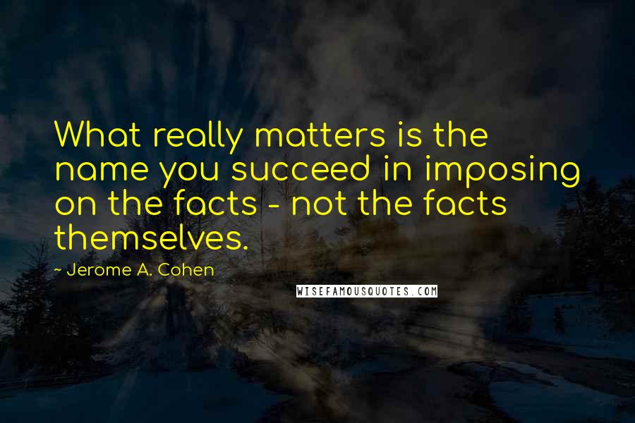 Jerome A. Cohen Quotes: What really matters is the name you succeed in imposing on the facts - not the facts themselves.