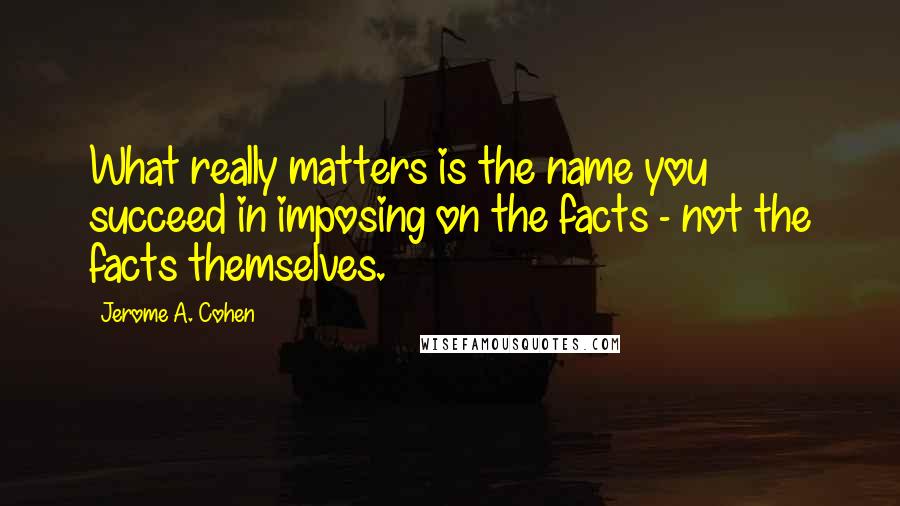 Jerome A. Cohen Quotes: What really matters is the name you succeed in imposing on the facts - not the facts themselves.