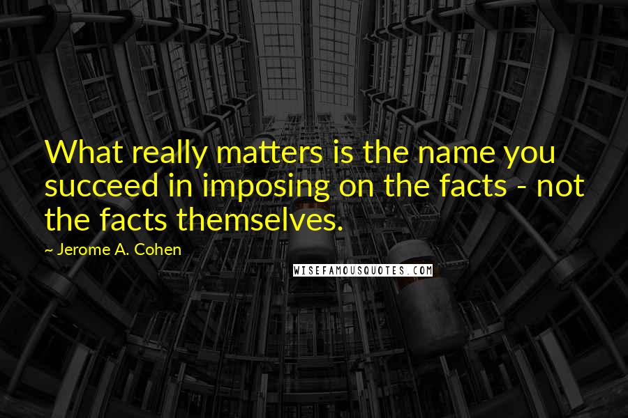 Jerome A. Cohen Quotes: What really matters is the name you succeed in imposing on the facts - not the facts themselves.