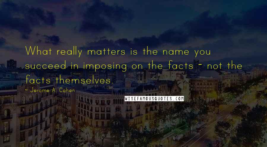 Jerome A. Cohen Quotes: What really matters is the name you succeed in imposing on the facts - not the facts themselves.