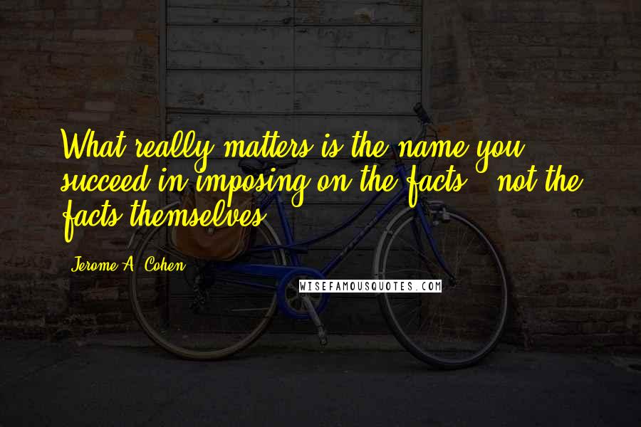 Jerome A. Cohen Quotes: What really matters is the name you succeed in imposing on the facts - not the facts themselves.