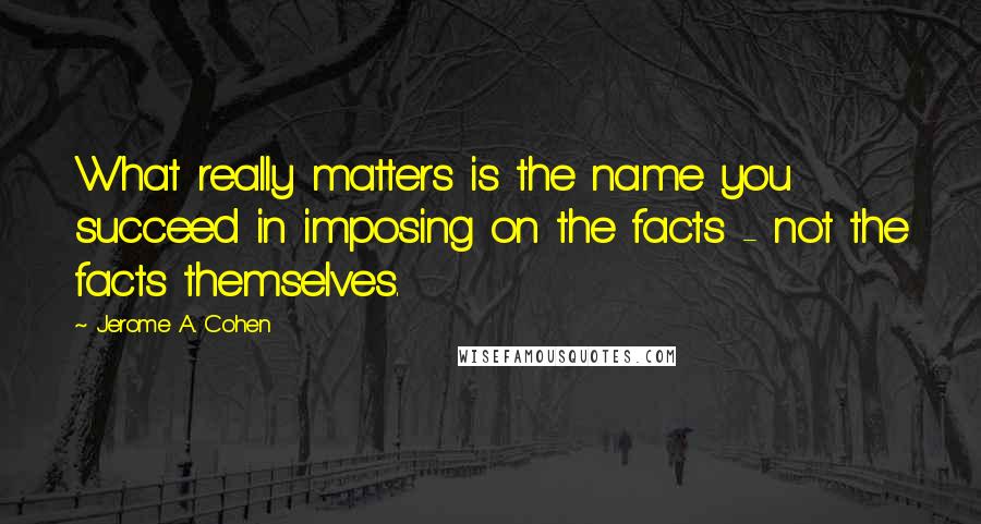 Jerome A. Cohen Quotes: What really matters is the name you succeed in imposing on the facts - not the facts themselves.