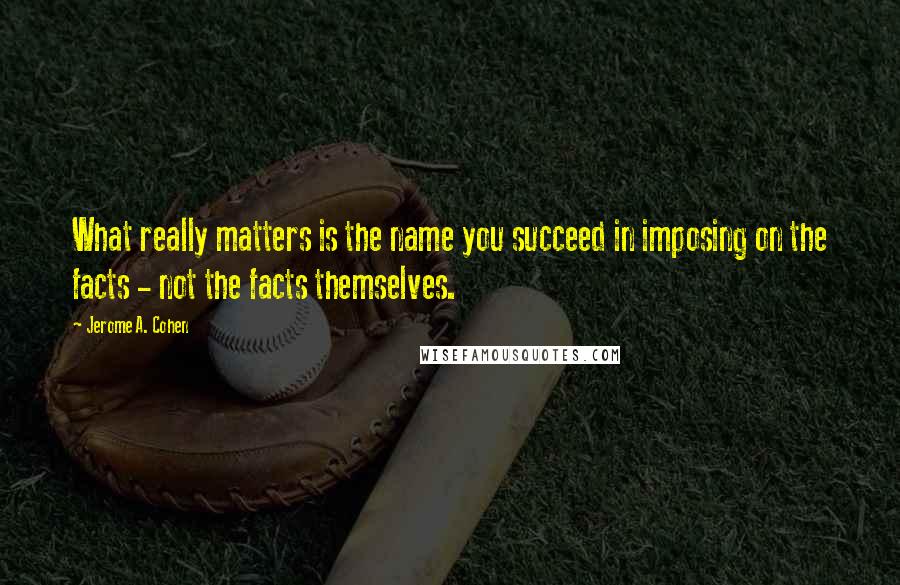 Jerome A. Cohen Quotes: What really matters is the name you succeed in imposing on the facts - not the facts themselves.