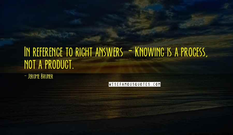 Jerome Bruner Quotes: In reference to right answers - Knowing is a process, not a product.