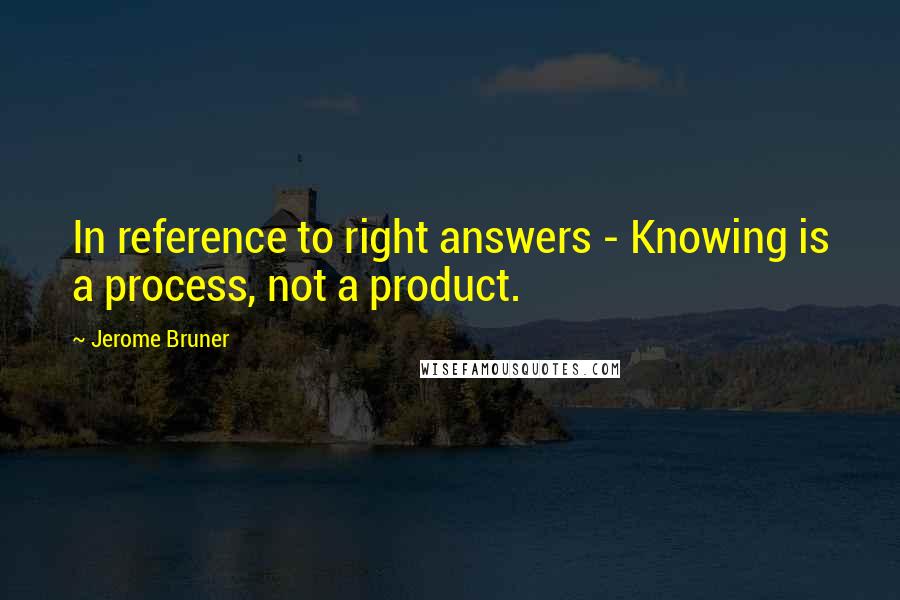 Jerome Bruner Quotes: In reference to right answers - Knowing is a process, not a product.