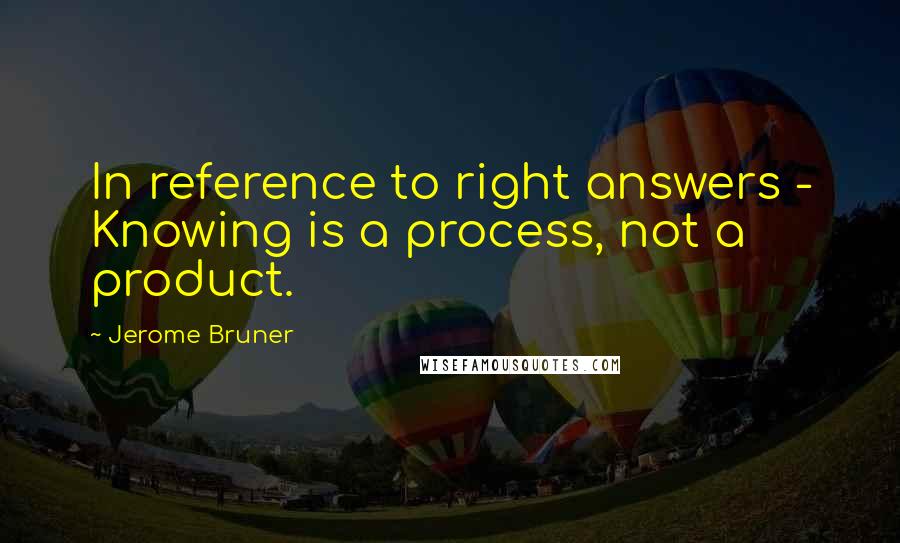 Jerome Bruner Quotes: In reference to right answers - Knowing is a process, not a product.