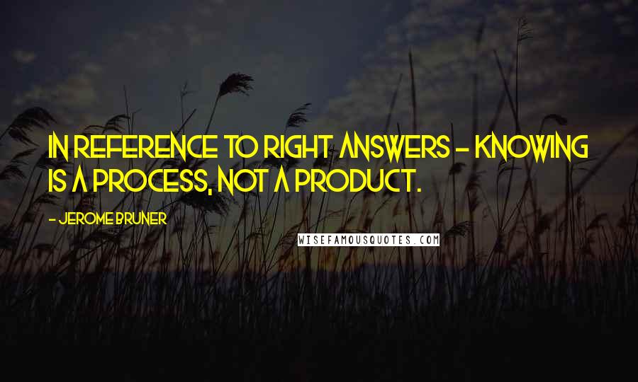 Jerome Bruner Quotes: In reference to right answers - Knowing is a process, not a product.