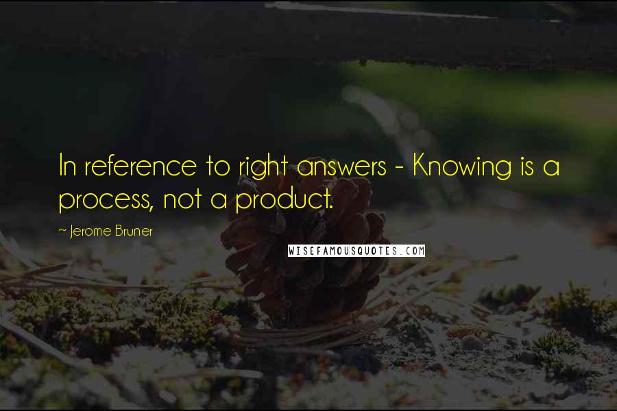 Jerome Bruner Quotes: In reference to right answers - Knowing is a process, not a product.