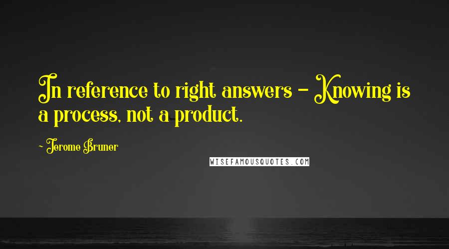 Jerome Bruner Quotes: In reference to right answers - Knowing is a process, not a product.