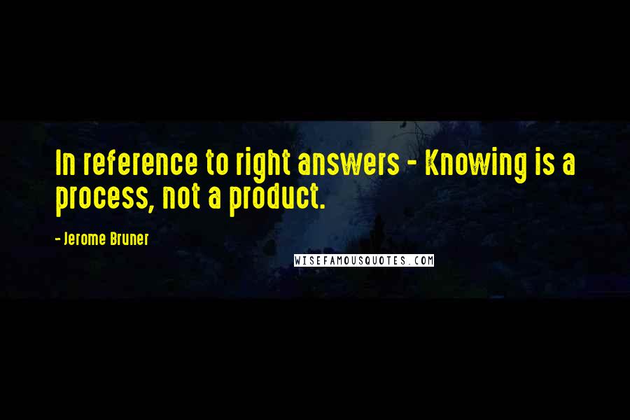 Jerome Bruner Quotes: In reference to right answers - Knowing is a process, not a product.