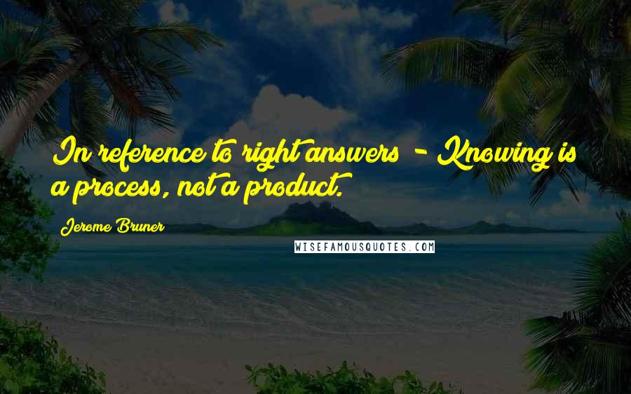 Jerome Bruner Quotes: In reference to right answers - Knowing is a process, not a product.