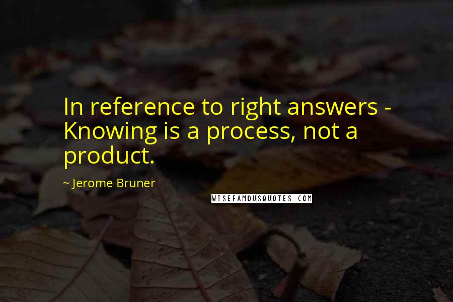 Jerome Bruner Quotes: In reference to right answers - Knowing is a process, not a product.