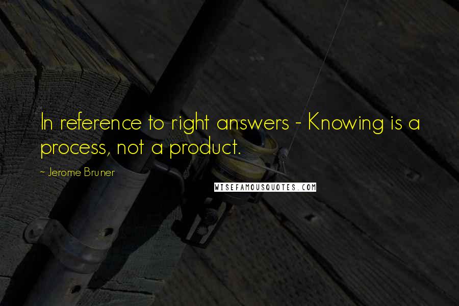 Jerome Bruner Quotes: In reference to right answers - Knowing is a process, not a product.