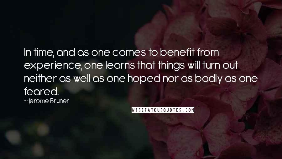 Jerome Bruner Quotes: In time, and as one comes to benefit from experience, one learns that things will turn out neither as well as one hoped nor as badly as one feared.