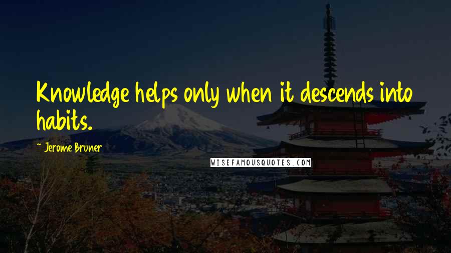 Jerome Bruner Quotes: Knowledge helps only when it descends into habits.