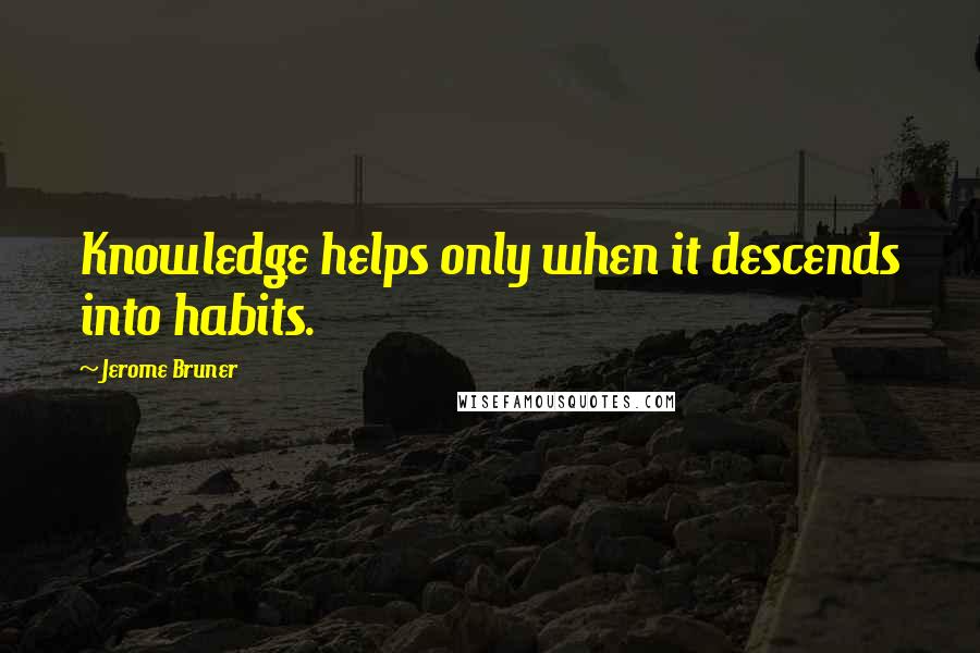 Jerome Bruner Quotes: Knowledge helps only when it descends into habits.