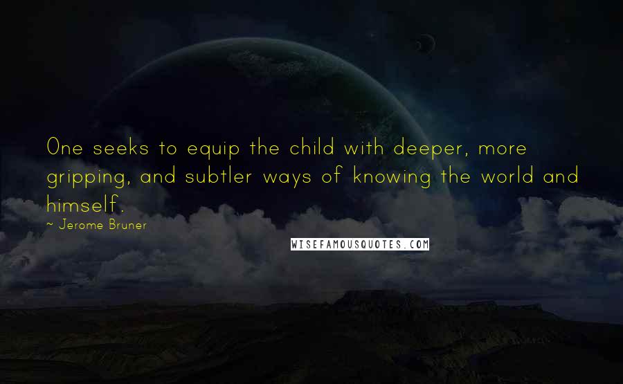 Jerome Bruner Quotes: One seeks to equip the child with deeper, more gripping, and subtler ways of knowing the world and himself.