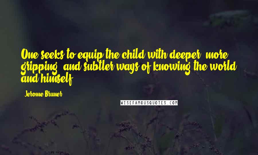 Jerome Bruner Quotes: One seeks to equip the child with deeper, more gripping, and subtler ways of knowing the world and himself.