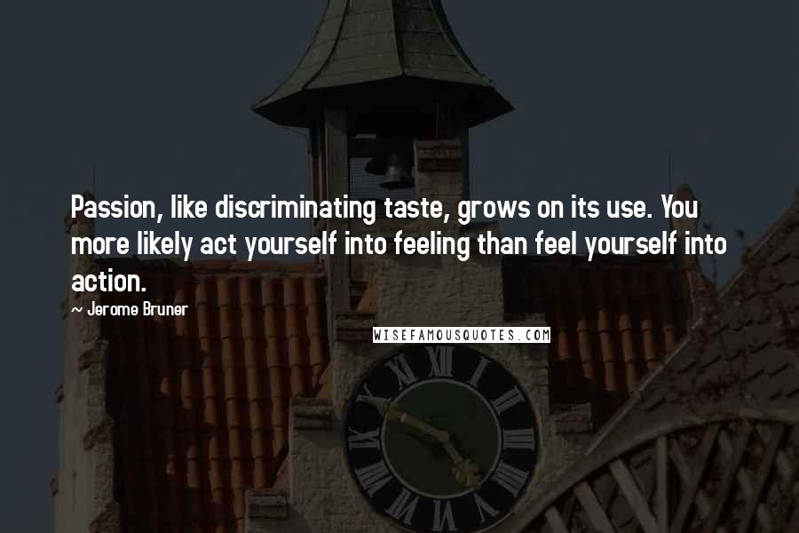 Jerome Bruner Quotes: Passion, like discriminating taste, grows on its use. You more likely act yourself into feeling than feel yourself into action.