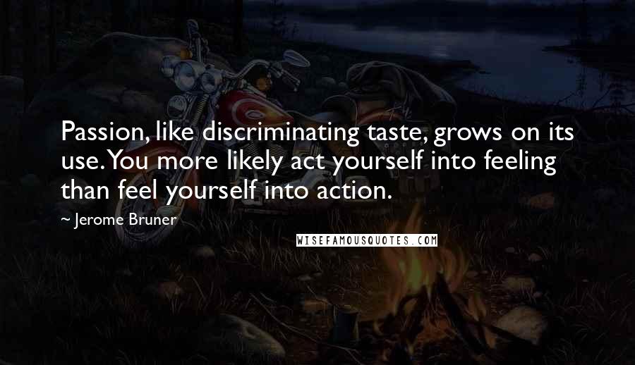 Jerome Bruner Quotes: Passion, like discriminating taste, grows on its use. You more likely act yourself into feeling than feel yourself into action.