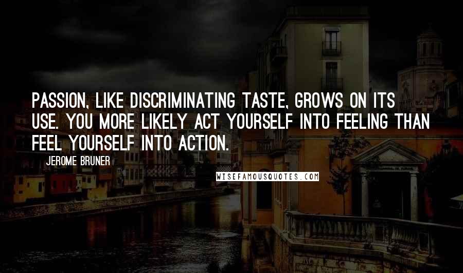 Jerome Bruner Quotes: Passion, like discriminating taste, grows on its use. You more likely act yourself into feeling than feel yourself into action.