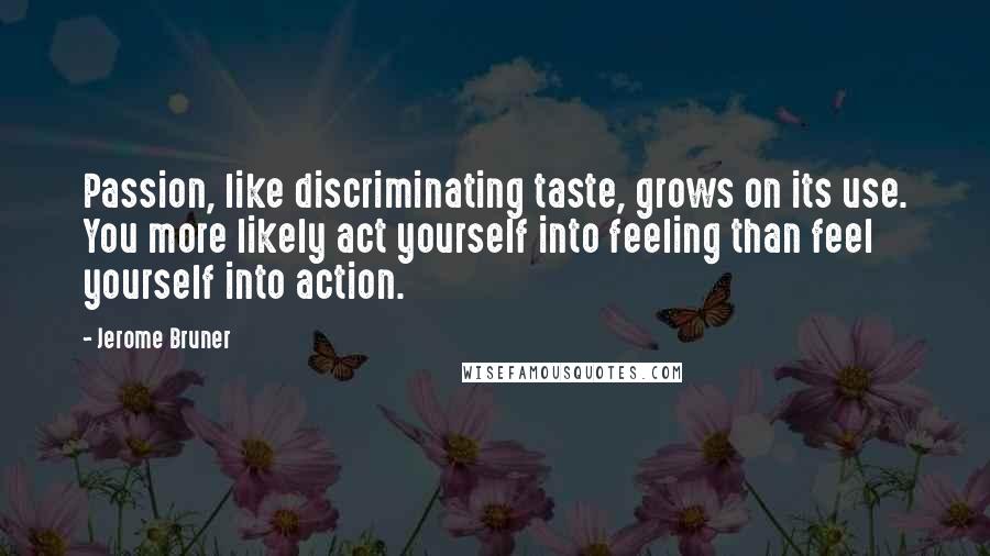 Jerome Bruner Quotes: Passion, like discriminating taste, grows on its use. You more likely act yourself into feeling than feel yourself into action.