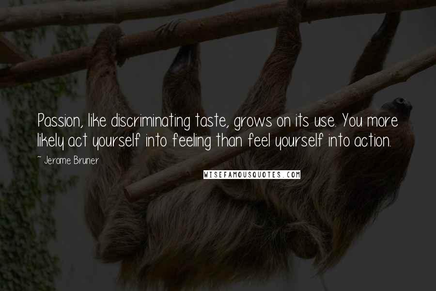 Jerome Bruner Quotes: Passion, like discriminating taste, grows on its use. You more likely act yourself into feeling than feel yourself into action.