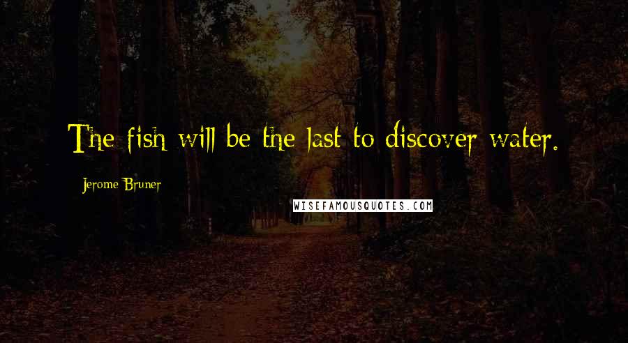 Jerome Bruner Quotes: The fish will be the last to discover water.
