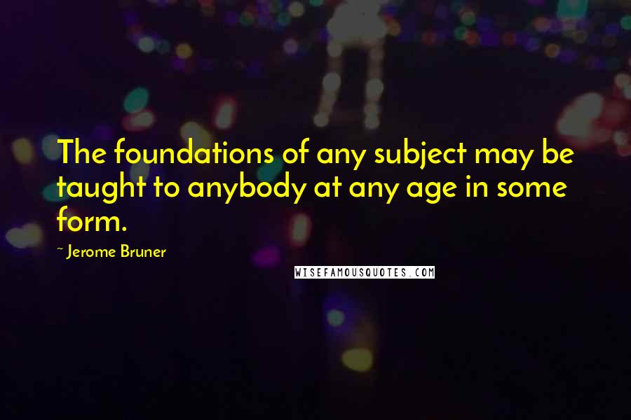 Jerome Bruner Quotes: The foundations of any subject may be taught to anybody at any age in some form.