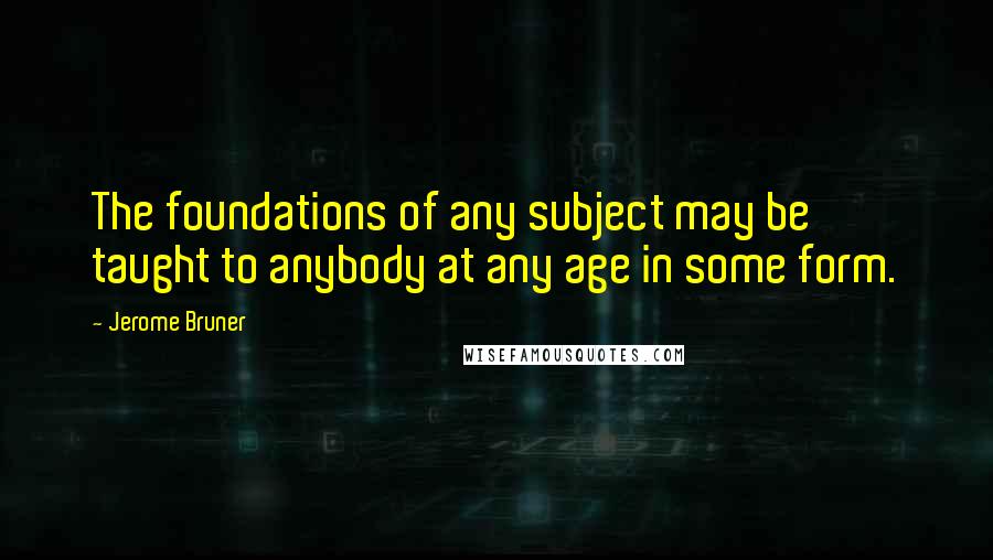 Jerome Bruner Quotes: The foundations of any subject may be taught to anybody at any age in some form.