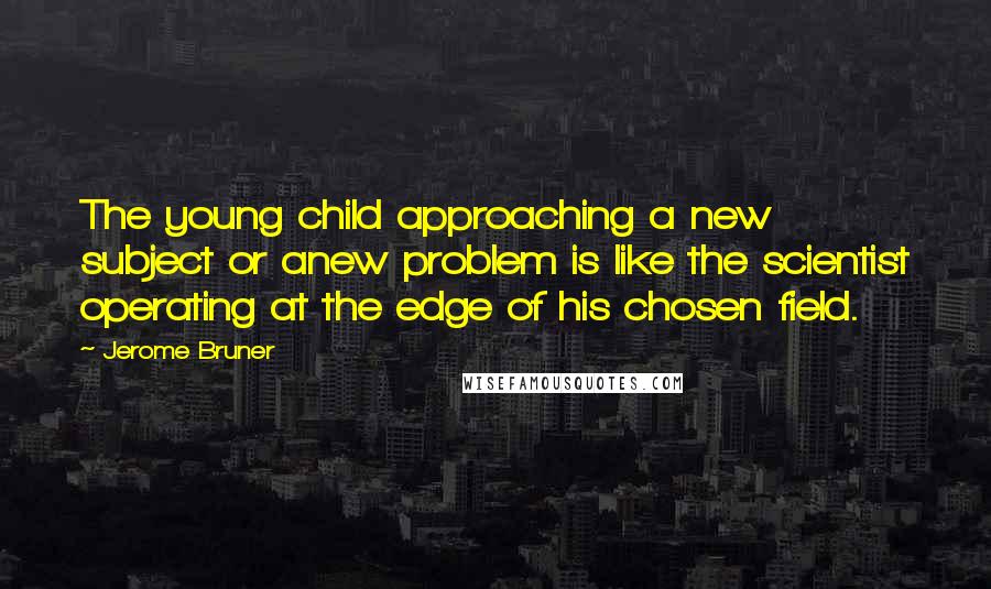 Jerome Bruner Quotes: The young child approaching a new subject or anew problem is like the scientist operating at the edge of his chosen field.