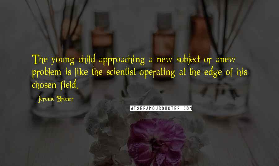 Jerome Bruner Quotes: The young child approaching a new subject or anew problem is like the scientist operating at the edge of his chosen field.