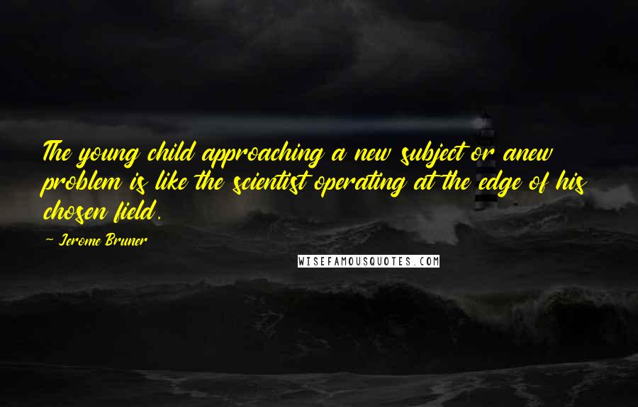 Jerome Bruner Quotes: The young child approaching a new subject or anew problem is like the scientist operating at the edge of his chosen field.