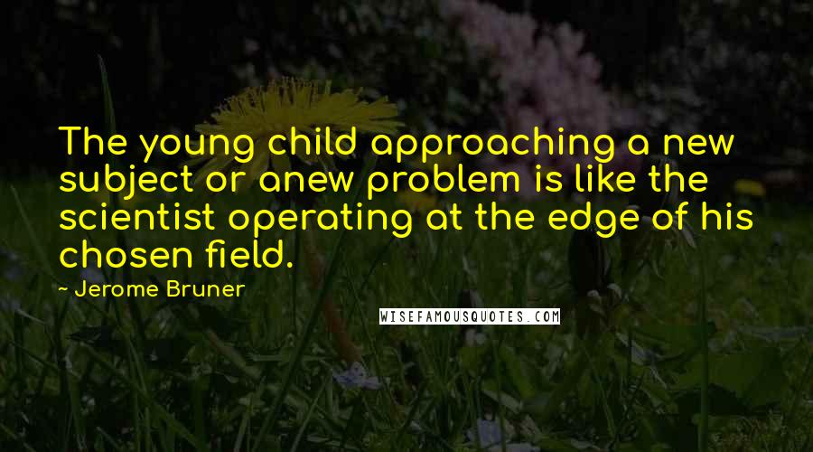 Jerome Bruner Quotes: The young child approaching a new subject or anew problem is like the scientist operating at the edge of his chosen field.