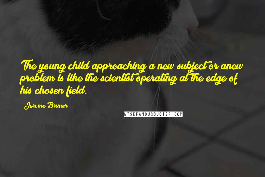 Jerome Bruner Quotes: The young child approaching a new subject or anew problem is like the scientist operating at the edge of his chosen field.