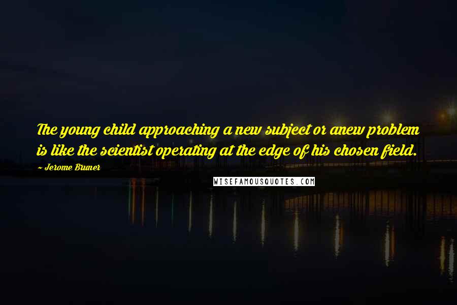 Jerome Bruner Quotes: The young child approaching a new subject or anew problem is like the scientist operating at the edge of his chosen field.