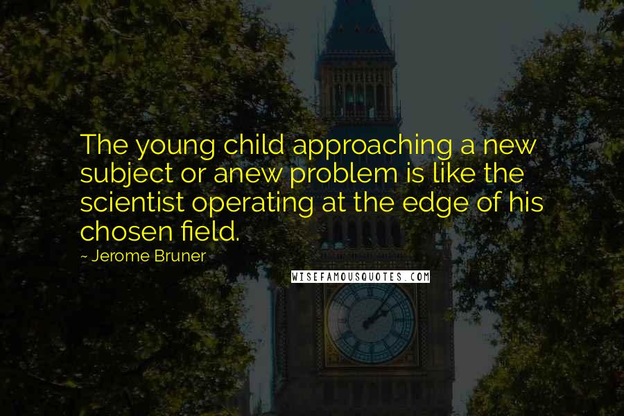 Jerome Bruner Quotes: The young child approaching a new subject or anew problem is like the scientist operating at the edge of his chosen field.